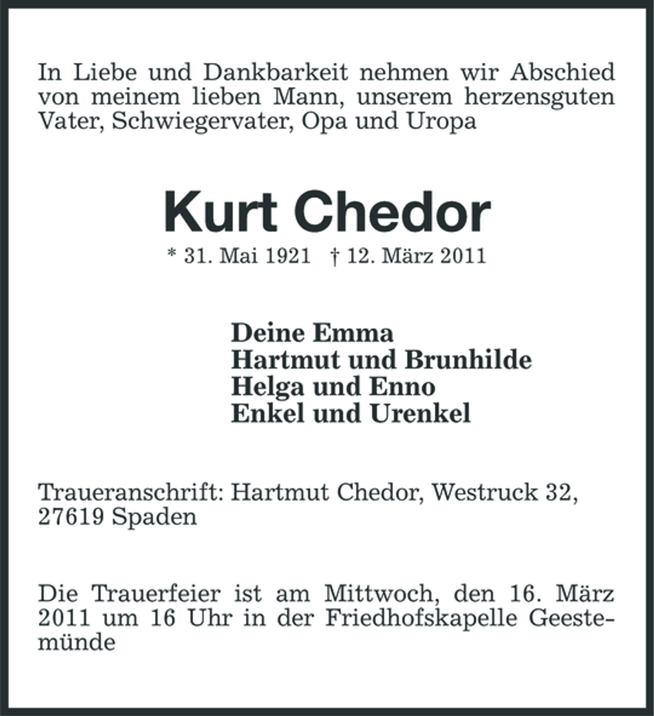 <p>In Liebe und Dankbarkeit nehmen wir Abschied von meinem lieben Mann, unserem herzensguten Vater, Schwiegervater, Opa und Uropa</p><p>Kurt Chedor<br />* 31. Mai 1921 † 12. März 2011</p><p>Deine Emma Hartmut und Brunhilde Helga und Enno Enkel und Urenkel<br />Traueranschrift: Hartmut Chedor, Westruck 32, 27619 Spaden Die Trauerfeier ist am Mittwoch, den 16. März 2011 um 16 Uhr in der Friedhofskapelle Geestemünde</p>