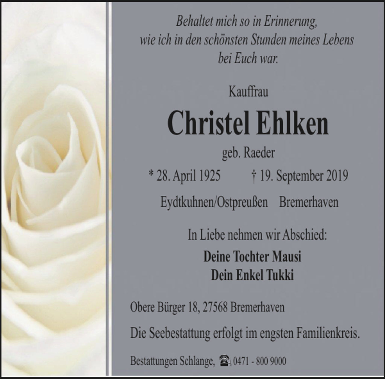 <p>Behaltet mich so in Erinnerung,<br />wie ich in den schönsten Stunden meines Lebens<br />bei Euch war.<br />Kauffrau</p><p>Christel Ehlken</p><p>geb. Raeder<br />* 28. April 1925<br />† 19. September 2019<br />Eydtkuhnen/Ostpreußen Bremerhaven<br />In Liebe nehmen wir Abschied:<br />Deine Tochter Mausi<br />Dein Enkel Tukki<br />Obere Bürger 18, 27568 Bremerhaven</p><p>Die Seebestattung erfolgt im engsten Familienkreis.<br />Bestattungen Schlange,</p><p>0471 - 800 9000</p>