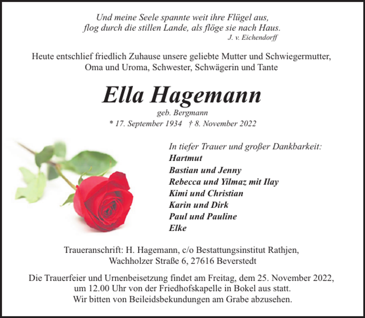 <p>Und meine Seele spannte weit ihre Flügel aus,<br />flog durch die stillen Lande, als flöge sie nach Haus.<br />J. v. Eichendorff</p><p>Heute entschlief friedlich Zuhause unsere geliebte Mutter und Schwiegermutter,<br />Oma und Uroma, Schwester, Schwägerin und Tante</p><p>Ella Hagemann<br />geb. Bergmann<br />* 17. September 1934 † 8. November 2022</p><p>In tiefer Trauer und großer Dankbarkeit:<br />Hartmut<br />Bastian und Jenny<br />Rebecca und Yilmaz mit Ilay<br />Kimi und Christian<br />Karin und Dirk<br />Paul und Pauline<br />Elke<br />Traueranschrift: H. Hagemann, c/o Bestattungsinstitut Rathjen,<br />Wachholzer Straße 6, 27616 Beverstedt<br />Die Trauerfeier und Urnenbeisetzung findet am Freitag, dem 25. November 2022,<br />um 12.00 Uhr von der Friedhofskapelle in Bokel aus statt.<br />Wir bitten von Beileidsbekundungen am Grabe abzusehen.</p>