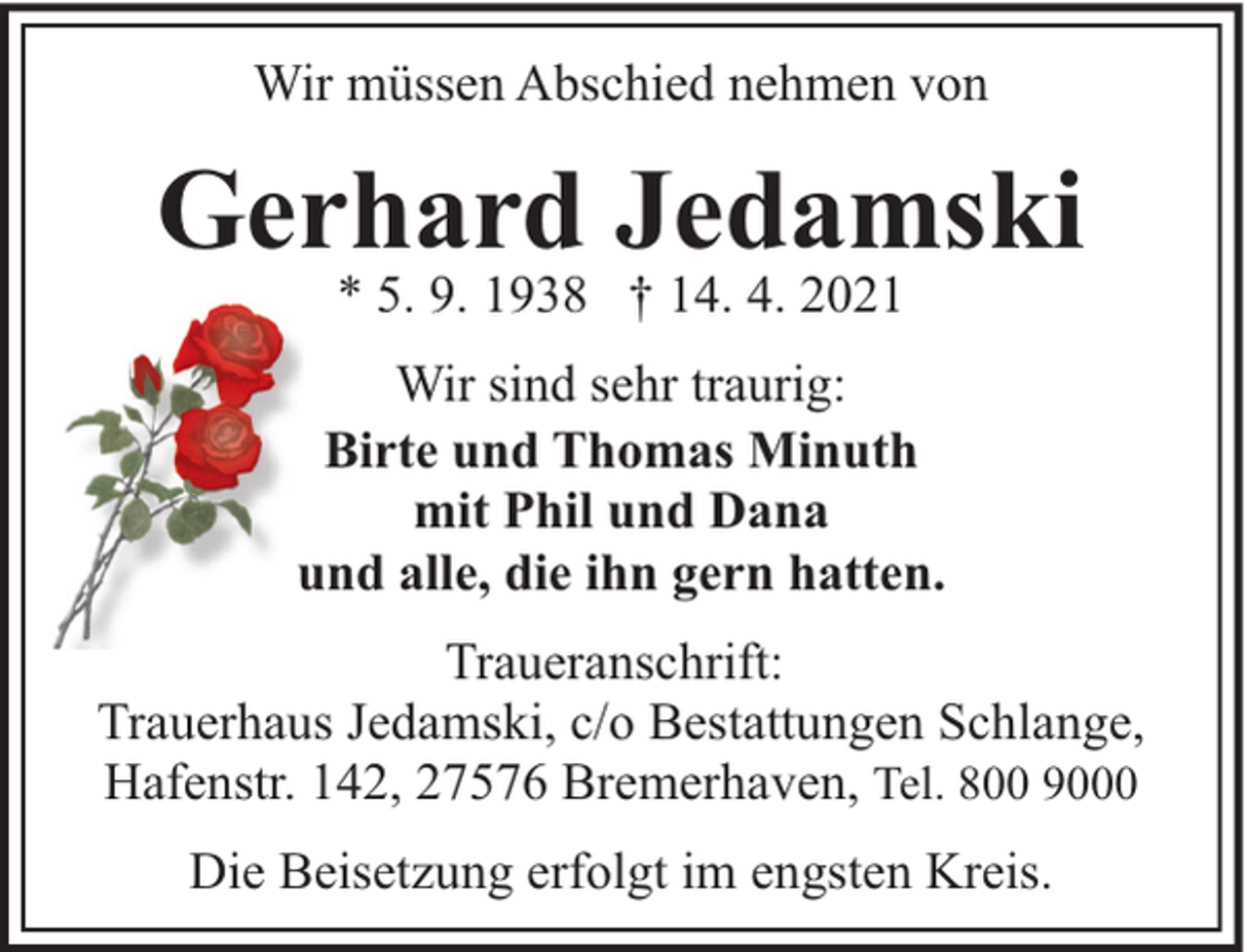 <p>Wir müssen Abschied nehmen von</p><p>Gerhard Jedamski<br />* 5. 9. 1938 † 14. 4. 2021</p><p>Wir sind sehr traurig:<br />Birte und Thomas Minuth<br />mit Phil und Dana<br />und alle, die ihn gern hatten.<br />Traueranschrift:<br />Trauerhaus Jedamski, c/o Bestattungen Schlange,<br />Hafenstr. 142, 27576 Bremerhaven, Tel. 800 9000<br />Die Beisetzung erfolgt im engsten Kreis.</p>