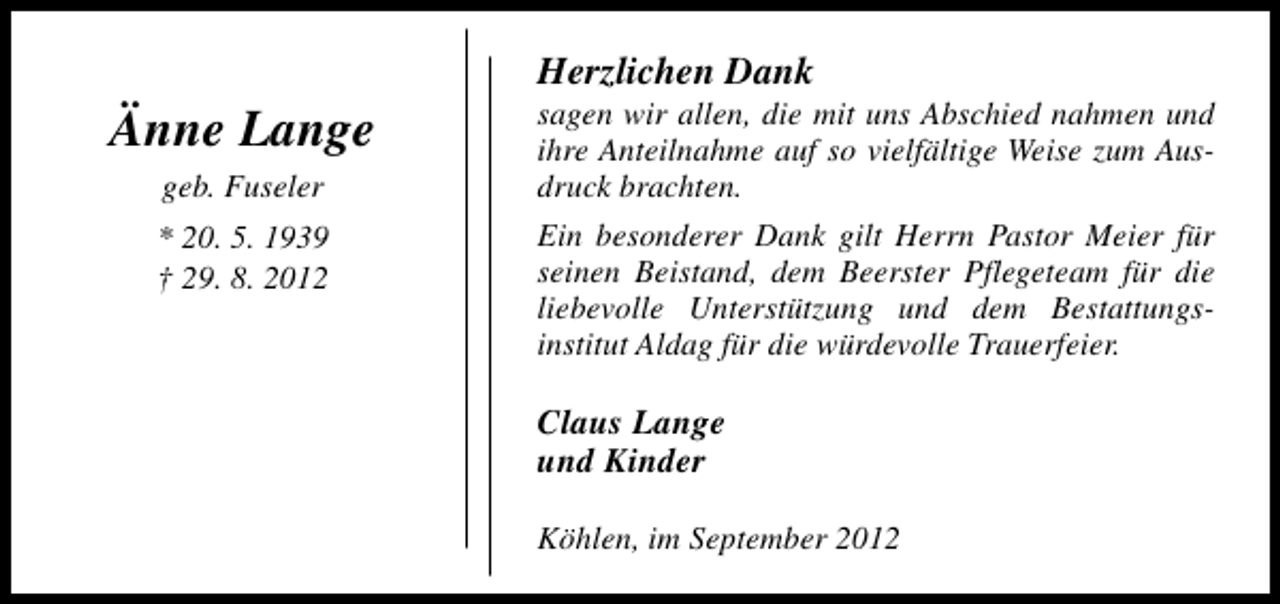 <p>Änne Lange<br />geb. Fuseler<br />* 20. 5. 1939<br />† 29. 8. 2012</p><p>Herzlichen Dank</p><p>sagen wir allen, die mit uns Abschied nahmen und<br />ihre Anteilnahme auf so vielfältige Weise zum Ausdruck brachten.</p><p>Ein besonderer Dank gilt Herrn Pastor Meier für<br />seinen Beistand, dem Beerster Pflegeteam für die<br />liebevolle Unterstützung und dem Bestattungsinstitut Aldag für die würdevolle Trauerfeier.</p><p>Claus Lange<br />und Kinder<br />Köhlen, im September 2012</p>