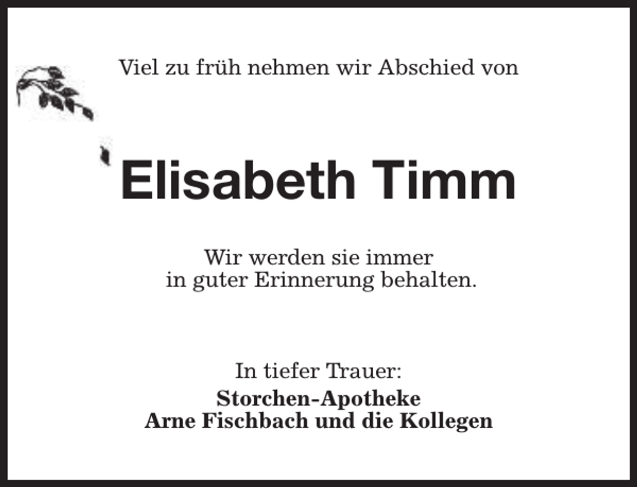 <p>Viel zu früh nehmen wir Abschied von</p><p>Elisabeth Timm<br />Wir werden sie immer<br />in guter Erinnerung behalten.</p><p>In tiefer Trauer:<br />Storchen-Apotheke<br />Arne Fischbach und die Kollegen</p>