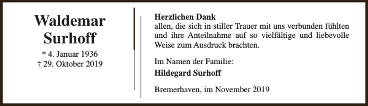 <p>Waldemar<br />Surhoff<br />* 4. Januar 1936<br />† 29. Oktober 2019</p><p>Herzlichen Dank<br />allen, die sich in stiller Trauer mit uns verbunden fühlten<br />und ihre Anteilnahme auf so vielfältige und liebevolle<br />Weise zum Ausdruck brachten.<br />Im Namen der Familie:<br />Hildegard Surhoff<br />Bremerhaven, im November 2019</p>