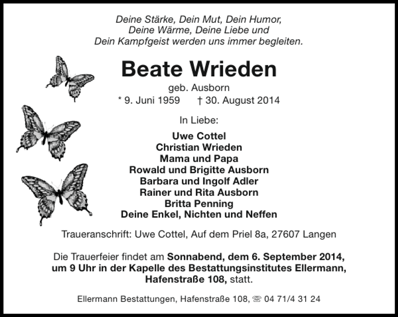 <p>Deine Stärke, Dein Mut, Dein Humor,<br />Deine Wärme, Deine Liebe und<br />Dein Kampfgeist werden uns immer begleiten.</p>
<p>Beate Wrieden</p>
<p>geb. Ausborn<br />* 9. Juni 1959<br />† 30. August 2014<br />In Liebe:<br />Uwe Cottel<br />Christian Wrieden<br />Mama und Papa<br />Rowald und Brigitte Ausborn<br />Barbara und Ingolf Adler<br />Rainer und Rita Ausborn<br />Britta Penning<br />Deine Enkel, Nichten und Neffen<br />Traueranschrift: Uwe Cottel, Auf dem Priel 8a, 27607 Langen<br />Die Trauerfeier findet am Sonnabend, dem 6. September 2014,<br />um 9 Uhr in der Kapelle des Bestattungsinstitutes Ellermann,<br />Hafenstraße 108, statt.<br />Ellermann Bestattungen, Hafenstraße 108, s 04 71/4 31 24</p>