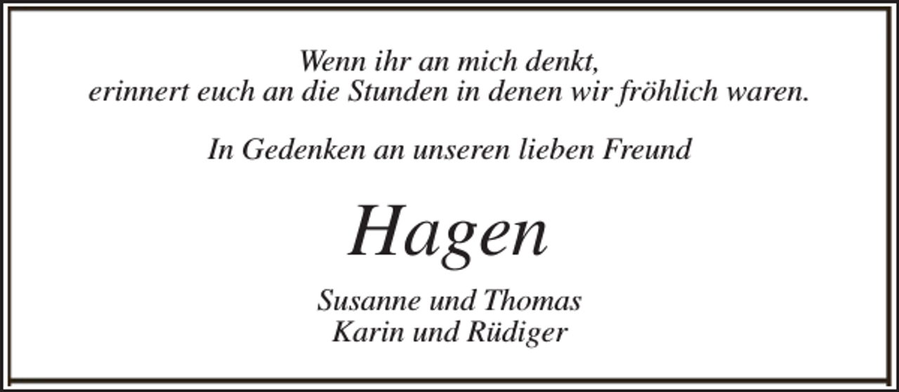 <p>Wenn ihr an mich denkt,<br />erinnert euch an die Stunden in denen wir fröhlich waren.<br />In Gedenken an unseren lieben Freund</p><p>Hagen</p><p>Susanne und Thomas<br />Karin und Rüdiger</p>
