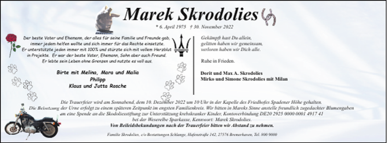 <p>Marek Skrodolies<br />* 6. April 1975 † 30. November 2022</p><p>Der beste Vater und Ehemann, der alles für seine Familie und Freunde gab,<br />immer jedem helfen wollte und sich immer für das Rechte einsetzte.<br />Er unterstützte jeden immer mit 100% und stürzte sich mit vollem Herzblut<br />in Projekte. Er war der beste Vater, Ehemann, Sohn aber auch Freund.<br />Er lebte sein Leben ohne Grenzen und nutzte es voll aus.</p><p>Birte mit Melina, Mara und Malia<br />Philipp<br />Klaus und Jutta Rosche</p><p>Gekämpft hast Du allein,<br />gelitten haben wir gemeinsam,<br />verloren haben wir Dich alle.<br />Ruhe in Frieden.<br />Dorit und Max A. Skrodolies<br />Mirko und Simone Skrodolies mit Milan</p><p>Die Trauerfeier wird am Sonnabend, dem 10. Dezember 2022 um 10 Uhr in der Kapelle des Friedhofes Spadener Höhe gehalten.<br />D<br />Die Beisetzung dder Urne erfolgt zu einem späteren Zeitpunkt im engsten Familienkreis. Wir bitten in Mareks Sinne anstelle freundlich zugedachter Blumengaben<br />uum eine Spende an die Skodoliesstiftung zur Unterstützung krebskranker Kinder, Kontoverbindung DE20 2925 01 4917 41<br />bei der Weserelbe Sparkasse, Kennwort: Marek Skrodolies.<br />Von Beileidsbekundungen nach der Trauerfeier bitten wir Abstand zu nehmen.<br />Familie Skrodolies, c/o Bestattungen Schlange, Hafenstraße 142, 27576 Bremerhaven, Tel. 800 9000</p>