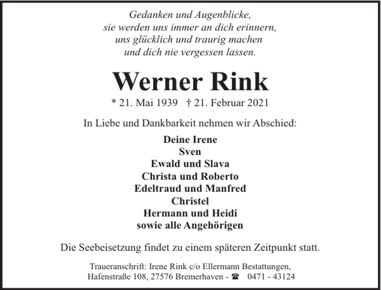 <p>Gedanken und Augenblicke,<br />sie werden uns immer an dich erinnern,<br />uns glücklich und traurig machen<br />und dich nie vergessen lassen.</p><p>Werner Rink</p><p>* 21. Mai 1939 † 21. Februar 2021<br />In Liebe und Dankbarkeit nehmen wir Abschied:<br />Deine Irene<br />Sven<br />Ewald und Slava<br />Christa und Roberto<br />Edeltraud und Manfred<br />Christel<br />Hermann und Heidi<br />sowie alle Angehörigen<br />Die Seebeisetzung findet zu einem späteren Zeitpunkt statt.<br />Traueranschrift: Irene Rink c/o Ellermann Bestattungen,<br />Hafenstraße 108, 27576 Bremerhaven - ( 0471 - 43124</p>
