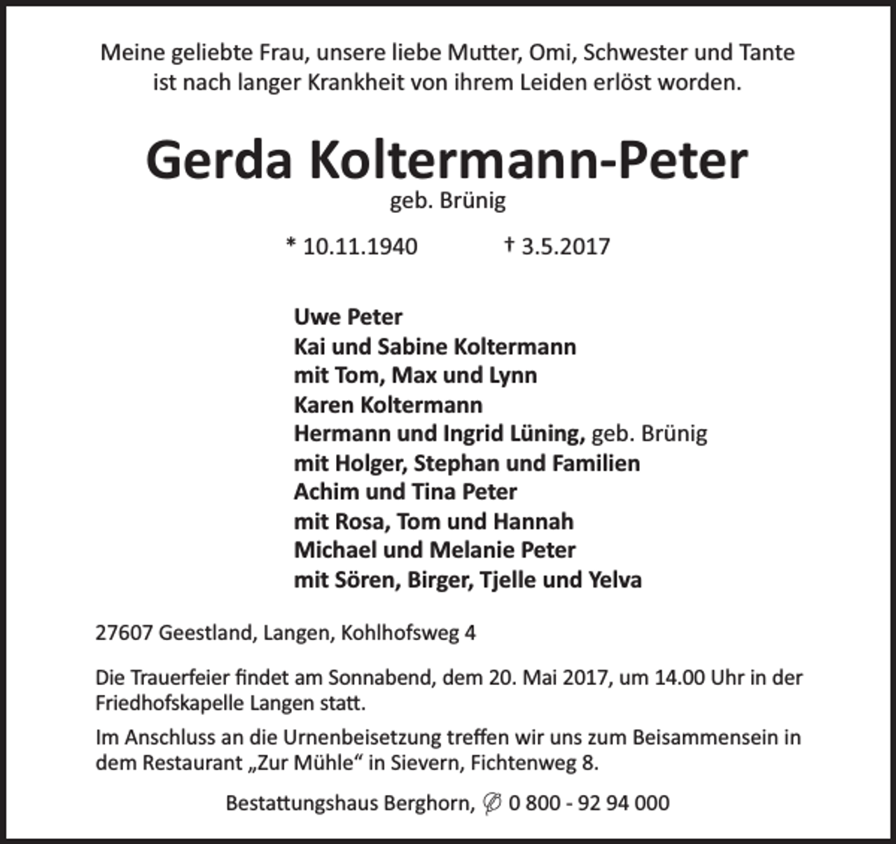 <p>Meine geliebte Frau, unsere liebe Mu er, Omi, Schwester und Tante<br />ist nach langer Krankheit von ihrem Leiden erlöst worden.</p><p>Gerda Koltermann-Peter<br />geb. Brünig<br />* 10.11.1940</p><p>† 3.5.2017</p><p>Uwe Peter<br />Kai und Sabine Koltermann<br />mit Tom, Max und Lynn<br />Karen Koltermann<br />Hermann und Ingrid Lüning, geb. Brünig<br />mit Holger, Stephan und Familien<br />Achim und Tina Peter<br />mit Rosa, Tom und Hannah<br />Michael und Melanie Peter<br />mit Sören, Birger, Tjelle und Yelva<br />27607 Geestland, Langen, Kohlhofsweg 4<br />Die Trauerfeier ﬁndet am Sonnabend, dem 20. Mai 2017, um 14.00 Uhr in der<br />Friedhofskapelle Langen sta .<br />Im Anschluss an die Urnenbeisetzung treﬀen wir uns zum Beisammensein in<br />dem Restaurant „Zur Mühle“ in Sievern, Fichtenweg 8.<br />Besta ungshaus Berghorn, ( 0 800 - 92 94 000</p>