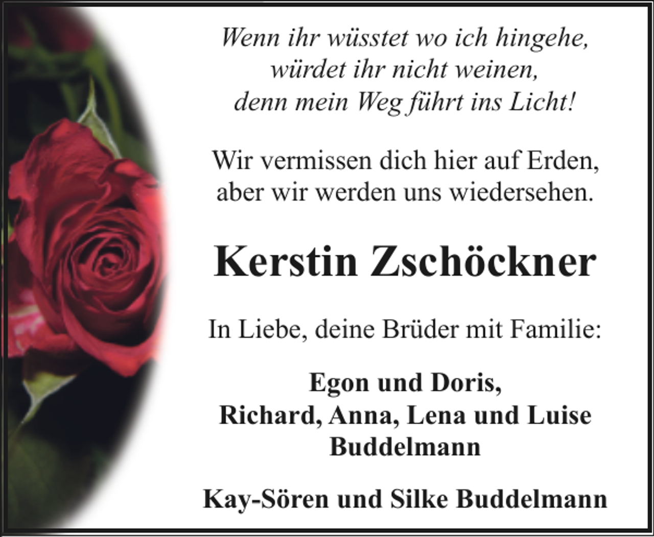 <p>Wenn ihr wüsstet wo ich hingehe,<br />würdet ihr nicht weinen,<br />denn mein Weg führt ins Licht!<br />Wir vermissen dich hier auf Erden,<br />aber wir werden uns wiedersehen.</p><p>Kerstin Zschöckner<br />In Liebe, deine Brüder mit Familie:<br />Egon und Doris,<br />Richard, Anna, Lena und Luise<br />Buddelmann<br />Kay-Sören und Silke Buddelmann</p>