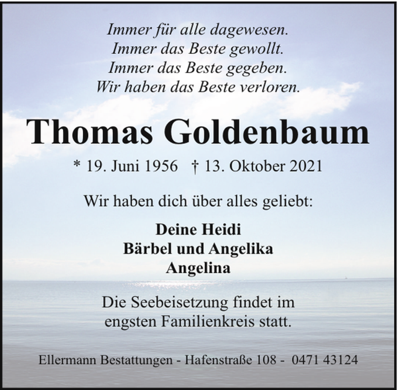 <p>Immer für alle dagewesen.<br />Immer das Beste gewollt.<br />Immer das Beste gegeben.<br />Wir haben das Beste verloren.</p><p>Thomas Goldenbaum<br />* 19. Juni 1956 † 13. Oktober 2021<br />Wir haben dich über alles geliebt:<br />Deine Heidi<br />Bärbel und Angelika<br />Angelina<br />Die Seebeisetzung findet im<br />engsten Familienkreis statt.<br />Ellermann Bestattungen - Hafenstraße 108 - 0471 43124</p>