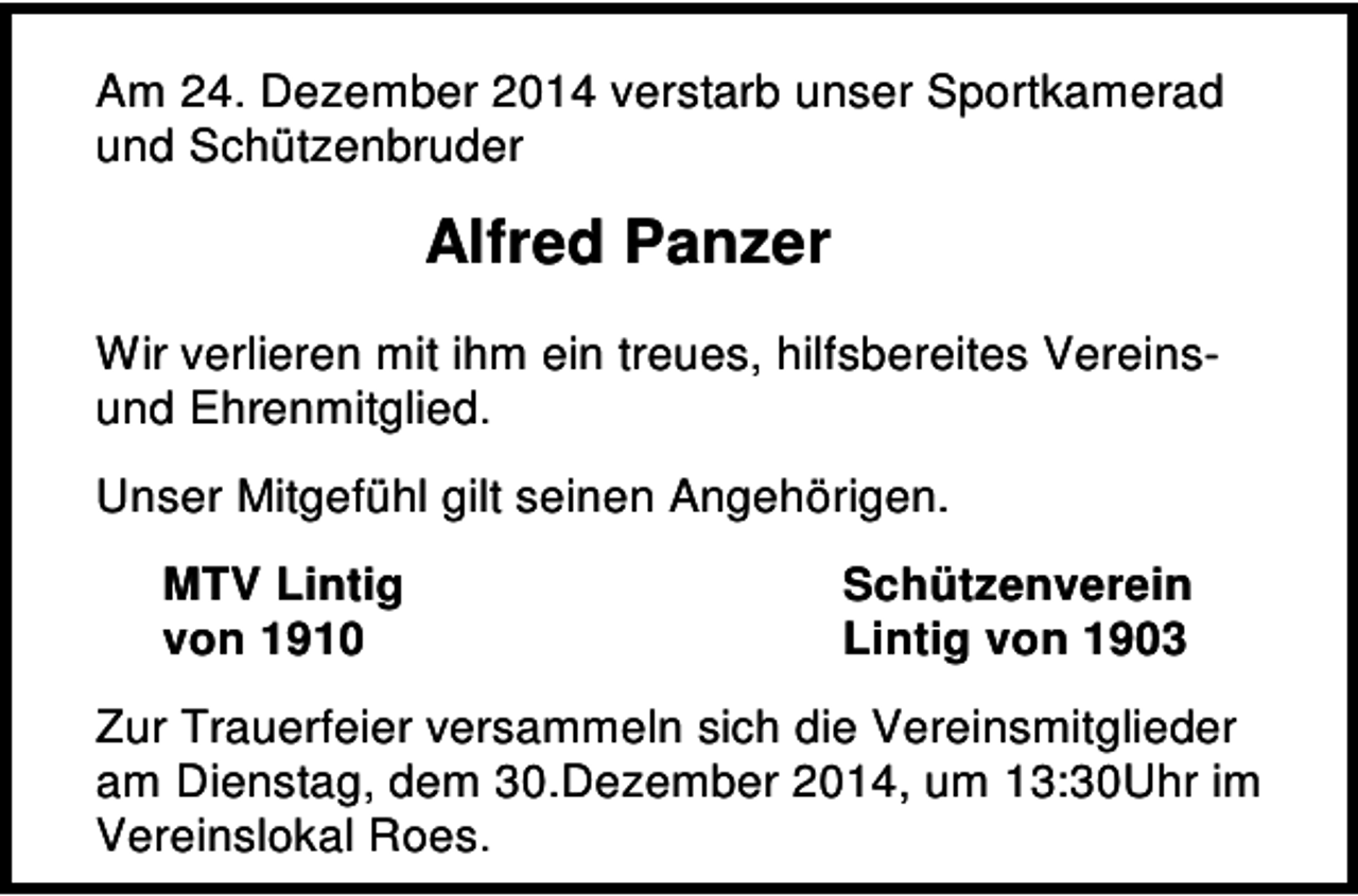 <p>Am 24. Dezember 2014 verstarb unser Sportkamerad<br />und Schützenbruder</p><p>Alfred Panzer<br />Wir verlieren mit ihm ein treues, hilfsbereites Vereinsund Ehrenmitglied.<br />Unser Mitgefühl gilt seinen Angehörigen.<br />MTV Lintig<br />von 1910</p><p>Schützenverein<br />Lintig von 1903</p><p>Zur Trauerfeier versammeln sich die Vereinsmitglieder<br />am Dienstag, dem 30.Dezember 2014, um 13:30Uhr im<br />Vereinslokal Roes.</p>