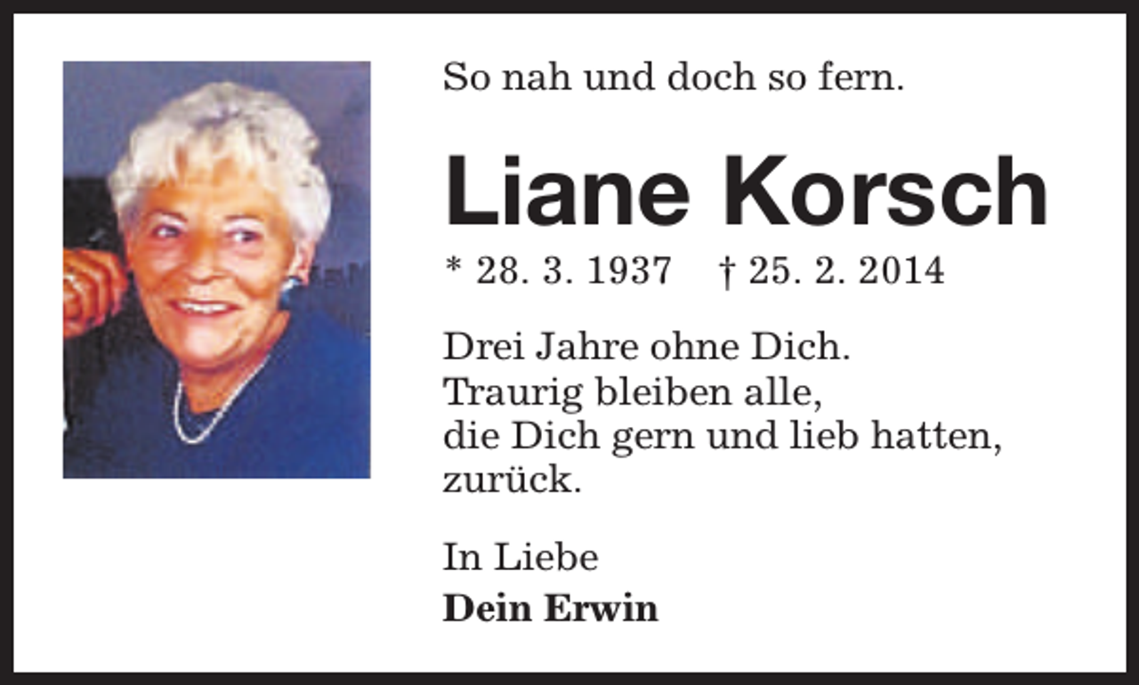 <p>So nah und doch so fern.</p><p>Liane Korsch<br />* 28. 3. 1937</p><p>† 25. 2. 2014</p><p>Drei Jahre ohne Dich.<br />Traurig bleiben alle,<br />die Dich gern und lieb hatten,<br />zurück.<br />In Liebe<br />Dein Erwin</p>