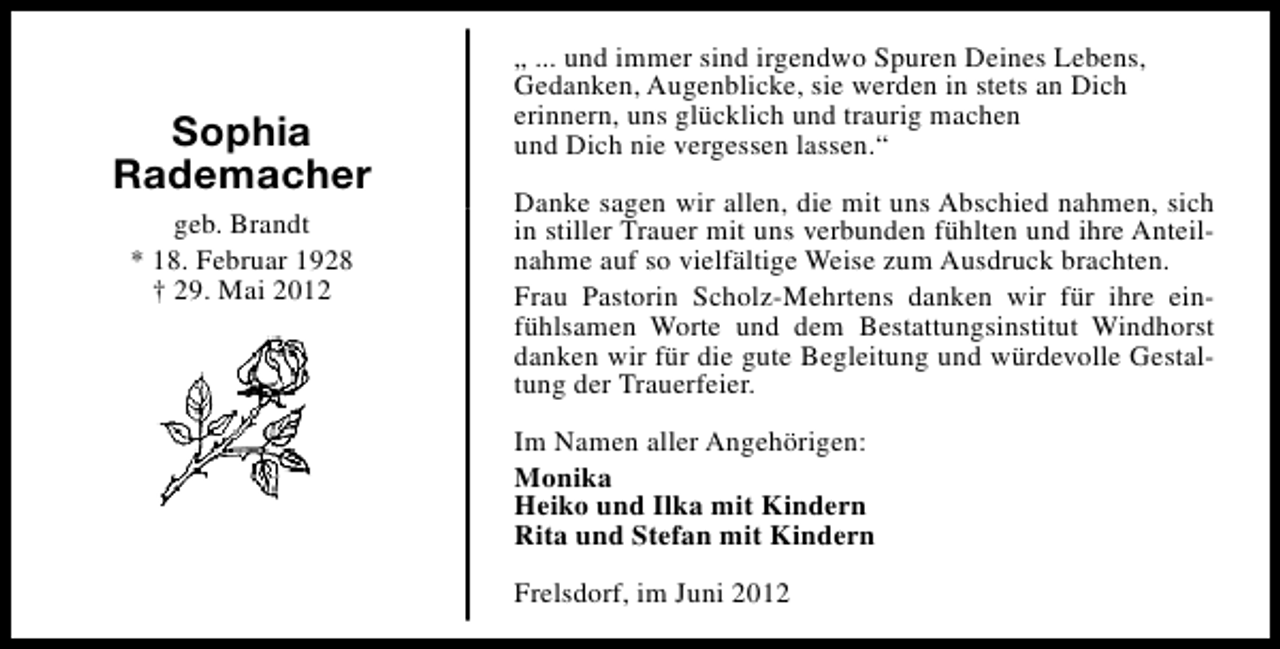 <p>Sophia<br />Rademacher<br />geb. Brandt<br />* 18. Februar 1928<br />† 29. Mai 2012</p><p>„ ... und immer sind irgendwo Spuren Deines Lebens,<br />Gedanken, Augenblicke, sie werden in stets an Dich<br />erinnern, uns glücklich und traurig machen<br />und Dich nie vergessen lassen.“<br />Danke sagen wir allen, die mit uns Abschied nahmen, sich<br />in stiller Trauer mit uns verbunden fühlten und ihre Anteilnahme auf so vielfältige Weise zum Ausdruck brachten.<br />Frau Pastorin Scholz-Mehrtens danken wir für ihre einfühlsamen Worte und dem Bestattungsinstitut Windhorst<br />danken wir für die gute Begleitung und würdevolle Gestaltung der Trauerfeier.<br />Im Namen aller Angehörigen:<br />Monika<br />Heiko und Ilka mit Kindern<br />Rita und Stefan mit Kindern<br />Frelsdorf, im Juni 2012</p>