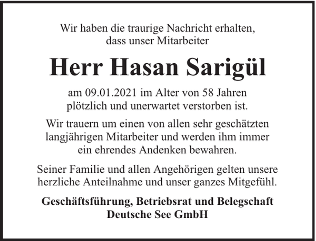 <p>Wir haben die traurige Nachricht erhalten,<br />dass unser Mitarbeiter</p><p>Herr Hasan Sarigül<br />am 09.01.2021 im Alter von 58 Jahren<br />plötzlich und unerwartet verstorben ist.<br />Wir trauern um einen von allen sehr geschätzten<br />langjährigen Mitarbeiter und werden ihm immer<br />ein ehrendes Andenken bewahren.<br />Seiner Familie und allen Angehörigen gelten unsere<br />herzliche Anteilnahme und unser ganzes Mitgefühl.<br />Geschäftsführung, Betriebsrat und Belegschaft<br />Deutsche See GmbH</p>