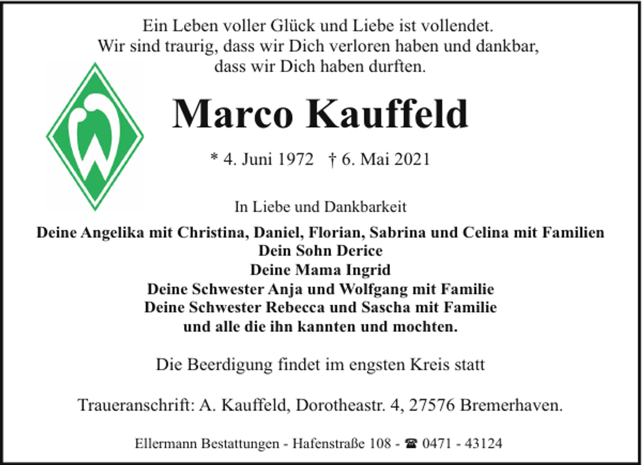 <p>Ein Leben voller Glück und Liebe ist vollendet.<br />Wir sind traurig, dass wir Dich verloren haben und dankbar,<br />dass wir Dich haben durften.</p><p>Marco Kauffeld<br />* 4. Juni 1972 † 6. Mai 2021<br />In Liebe und Dankbarkeit<br />Deine Angelika mit Christina, Daniel, Florian, Sabrina und Celina mit Familien<br />Dein Sohn Derice<br />Deine Mama Ingrid<br />Deine Schwester Anja und Wolfgang mit Familie<br />Deine Schwester Rebecca und Sascha mit Familie<br />und alle die ihn kannten und mochten.</p><p>Die Beerdigung findet im engsten Kreis statt<br />Traueranschrift: A. Kauffeld, Dorotheastr. 4, 27576 Bremerhaven.<br />Ellermann Bestattungen - Hafenstraße 108 - ( 0471 - 43124</p>