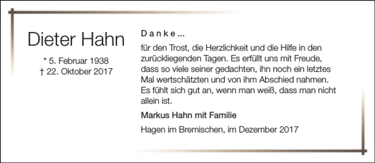 <p>Dieter Hahn<br />* 5. Februar 1938<br />† 22. Oktober 2017</p><p>D a n k e ...<br />für den Trost, die Herzlichkeit und die Hilfe in den<br />zurückliegenden Tagen. Es erfüllt uns mit Freude,<br />dass so viele seiner gedachten, ihn noch ein letztes<br />Mal wertschätzten und von ihm Abschied nahmen.<br />Es fühlt sich gut an, wenn man weiß, dass man nicht<br />allein ist.<br />Markus Hahn mit Familie<br />Hagen im Bremischen, im Dezember 2017</p>