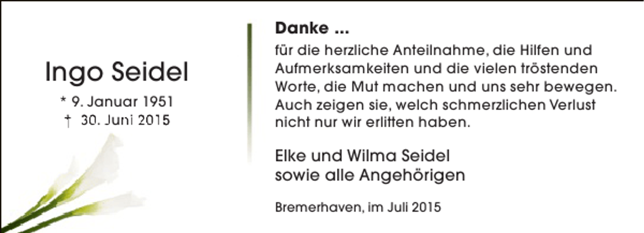 <p>Danke ...</p><p>Ingo Seidel<br />* 9. Januar 1951<br />† 30. Juni 2015<br />n</p><p>für die herzliche Anteilnahme, die Hilfen und<br />Aufmerksamkeiten und die vielen tröstenden<br />Worte, die Mut machen und uns sehr bewegen.<br />Auch zeigen sie, welch schmerzlichen Verlust<br />nicht nur wir erlitten haben.</p><p>Elke und Wilma Seidel<br />sowie alle Angehörigen<br />Bremerhaven, im Juli 2015</p>