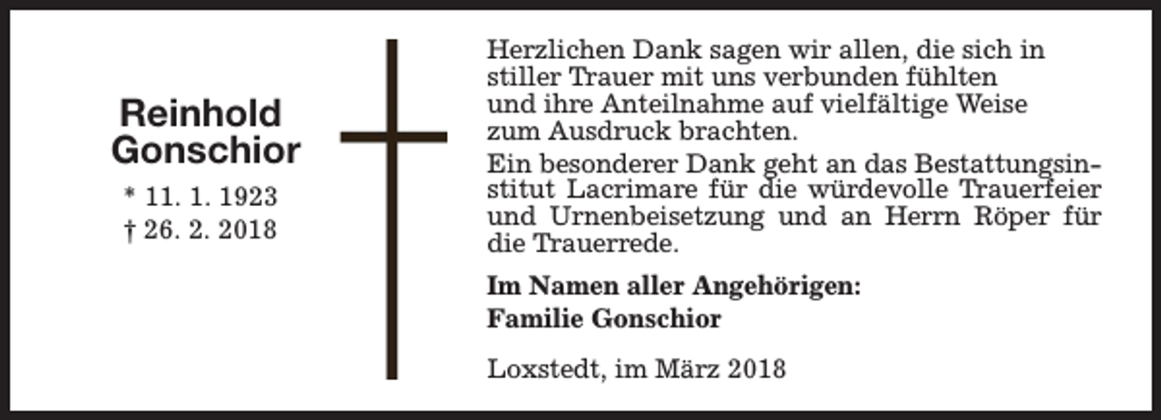 <p>Reinhold<br />Gonschior<br />* 11. 1. 1923<br />† 26. 2. 2018</p><p>Herzlichen Dank sagen wir allen, die sich in<br />stiller Trauer mit uns verbunden fühlten<br />und ihre Anteilnahme auf vielfältige Weise<br />zum Ausdruck brachten.<br />Ein besonderer Dank geht an das Bestattungsinstitut Lacrimare für die würdevolle Trauerfeier<br />und Urnenbeisetzung und an Herrn Röper für<br />die Trauerrede.<br />Im Namen aller Angehörigen:<br />Familie Gonschior<br />Loxstedt, im März 2018</p>
