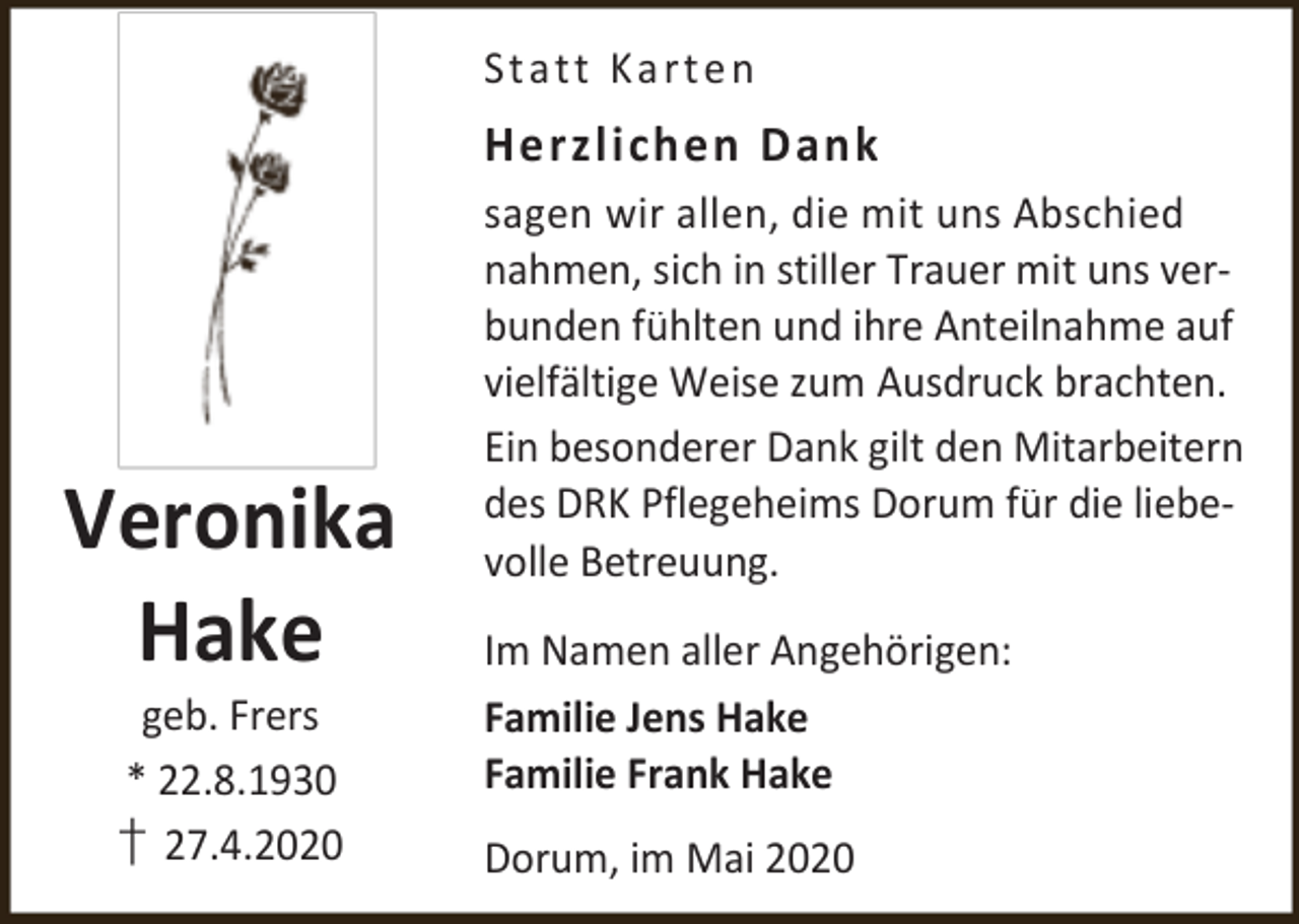 <p>St a t t K a r t e n</p><p>Herzlichen Dank</p><p>Veronika<br />Hake<br />geb. Frers<br />* 22.8.1930<br />† 27.4.2020</p><p>sagen wir allen, die mit uns Abschied<br />nahmen, sich in stiller Trauer mit uns verbunden fühlten und ihre Anteilnahme auf<br />vielfältige Weise zum Ausdruck brachten.<br />Ein besonderer Dank gilt den Mitarbeitern<br />des DRK Pflegeheims Dorum für die liebevolle Betreuung.<br />Im Namen aller Angehörigen:<br />Familie Jens Hake<br />Familie Frank Hake<br />Dorum, im Mai 2020</p>