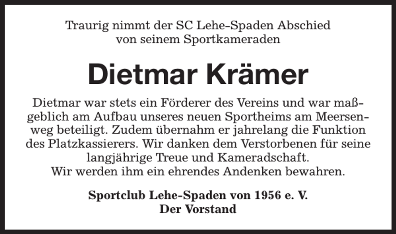 <p>Traurig nimmt der SC Lehe-Spaden Abschied<br />von seinem Sportkameraden</p><p>Dietmar Krämer<br />Dietmar war stets ein Förderer des Vereins und war maßgeblich am Aufbau unseres neuen Sportheims am Meersenweg beteiligt. Zudem übernahm er jahrelang die Funktion<br />des Platzkassierers. Wir danken dem Verstorbenen für seine<br />langjährige Treue und Kameradschaft.<br />Wir werden ihm ein ehrendes Andenken bewahren.<br />Sportclub Lehe-Spaden von 1956 e. V.<br />Der Vorstand</p>