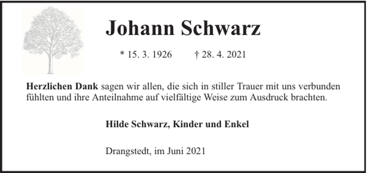 <p>Johann Schwarz<br />* 15. 3. 1926</p><p>† 28. 4. 2021</p><p>Herzlichen Dank sagen wir allen, die sich in stiller Trauer mit uns verbunden<br />fühlten und ihre Anteilnahme auf vielfältige Weise zum Ausdruck brachten.<br />Hilde Schwarz, Kinder und Enkel<br />Drangstedt, im Juni 2021</p>