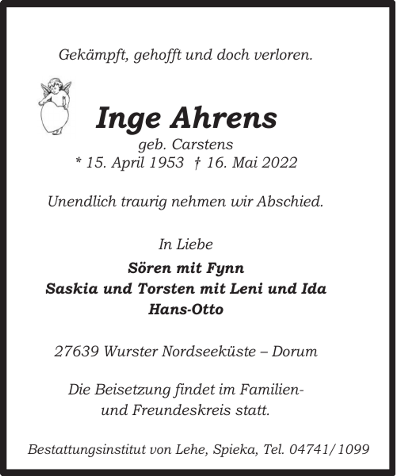<p>Gekämpft, gehofft und doch verloren.</p><p>Inge Ahrens</p><p>geb. Carstens<br />* 15. April 1953 † 16. Mai 2022<br />Unendlich traurig nehmen wir Abschied.<br />In Liebe<br />Sören mit Fynn<br />Saskia und Torsten mit Leni und Ida<br />Hans-Otto<br />27639 Wurster Nordseeküste – Dorum<br />Die Beisetzung findet im Familienund Freundeskreis statt.<br />Bestattungsinstitut von Lehe, Spieka, Tel. 04741/1099</p>