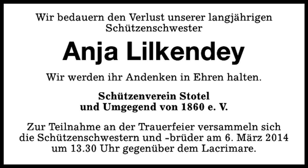 <p>Wir bedauern den Verlust unserer langjährigen<br />Schützenschwester</p><p>Anja Lilkendey<br />Wir werden ihr Andenken in Ehren halten.<br />Schützenverein Stotel<br />und Umgegend von 1860 e. V.<br />Zur Teilnahme an der Trauerfeier versammeln sich<br />die Schützenschwestern und -brüder am 6. März 2014<br />um 13.30 Uhr gegenüber dem Lacrimare.</p>