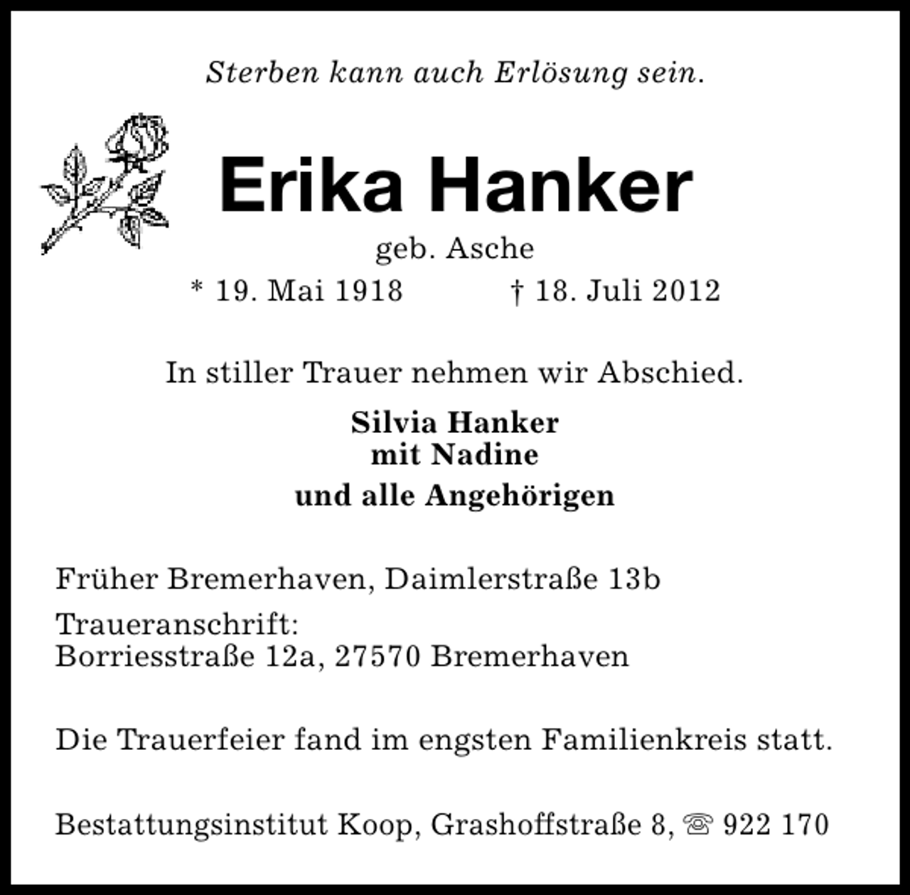 <p>Sterben kann auch Erlösung sein.</p><p>Erika Hanker</p><p>geb. Asche<br />* 19. Mai 1918<br />† 18. Juli 2012<br />In stiller Trauer nehmen wir Abschied.<br />Silvia Hanker<br />mit Nadine<br />und alle Angehörigen<br />Früher Bremerhaven, Daimlerstraße 13b<br />Traueranschrift:<br />Borriesstraße 12a, 27570 Bremerhaven<br />Die Trauerfeier fand im engsten Familienkreis statt.<br />Bestattungsinstitut Koop, Grashoffstraße 8, s 922 170</p>