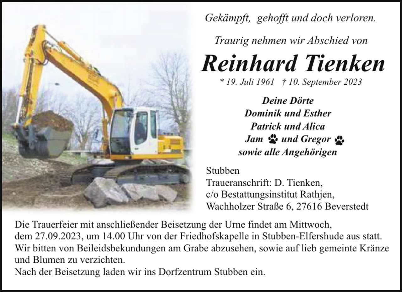 <p>Gekämpft, gehofft und doch verloren.<br />Traurig nehmen wir Abschied von</p><p>Reinhard Tienken<br />* 19. Juli 1961 † 10. September 2023</p><p>Deine Dörte<br />Dominik und Esther<br />Patrick und Alica<br />Jam<br />und Gregor<br />sowie alle Angehörigen<br />Stubben<br />Traueranschrift: D. Tienken,<br />c/o Bestattungsinstitut Rathjen,<br />Wachholzer Straße 6, 27616 Beverstedt<br />Die Trauerfeier mit anschließender Beisetzung der Urne findet am Mittwoch,<br />dem 27.09.2023, um 14.00 Uhr von der Friedhofskapelle in Stubben-Elfershude aus statt.<br />Wir bitten von Beileidsbekundungen am Grabe abzusehen, sowie auf lieb gemeinte Kränze<br />und Blumen zu verzichten.<br />Nach der Beisetzung laden wir ins Dorfzentrum Stubben ein.</p>