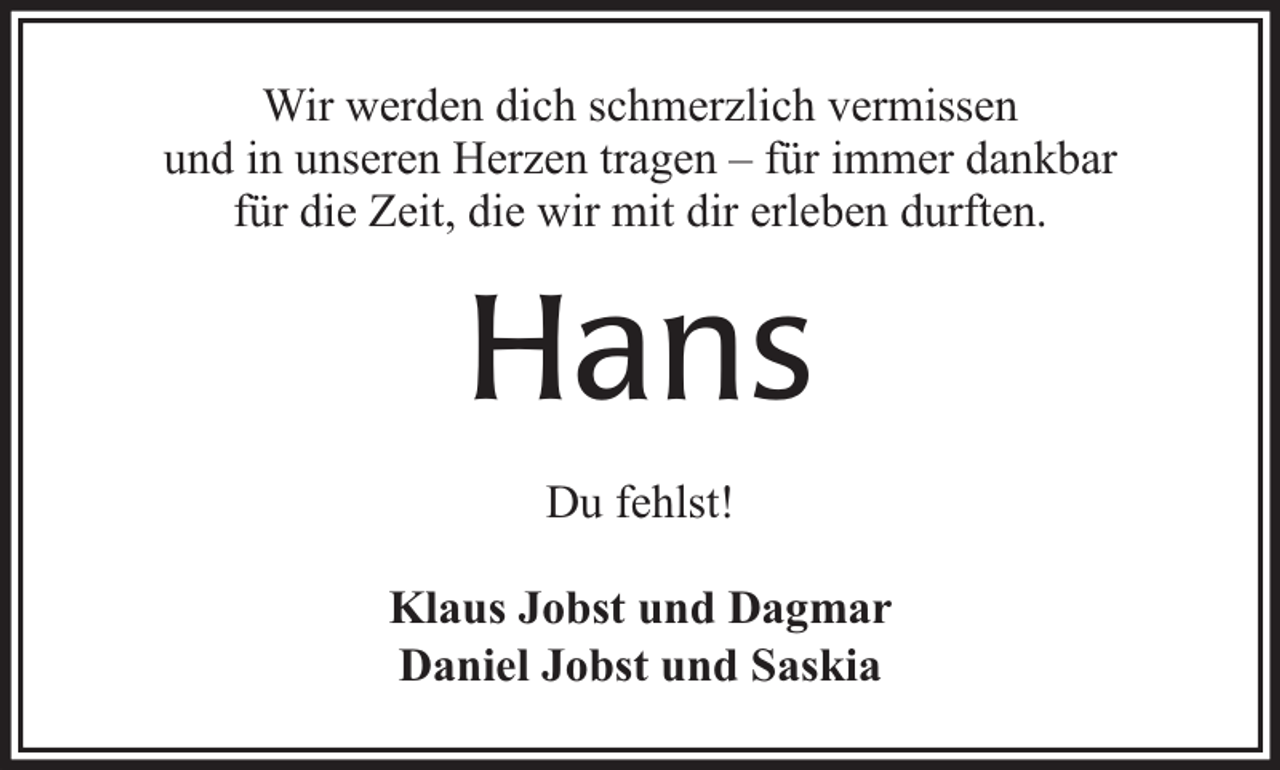 <p>Wir werden dich schmerzlich vermissen<br />und in unseren Herzen tragen – für immer dankbar<br />für die Zeit, die wir mit dir erleben durften.</p><p>Hans<br />Du fehlst!<br />Klaus Jobst und Dagmar<br />Daniel Jobst und Saskia</p>