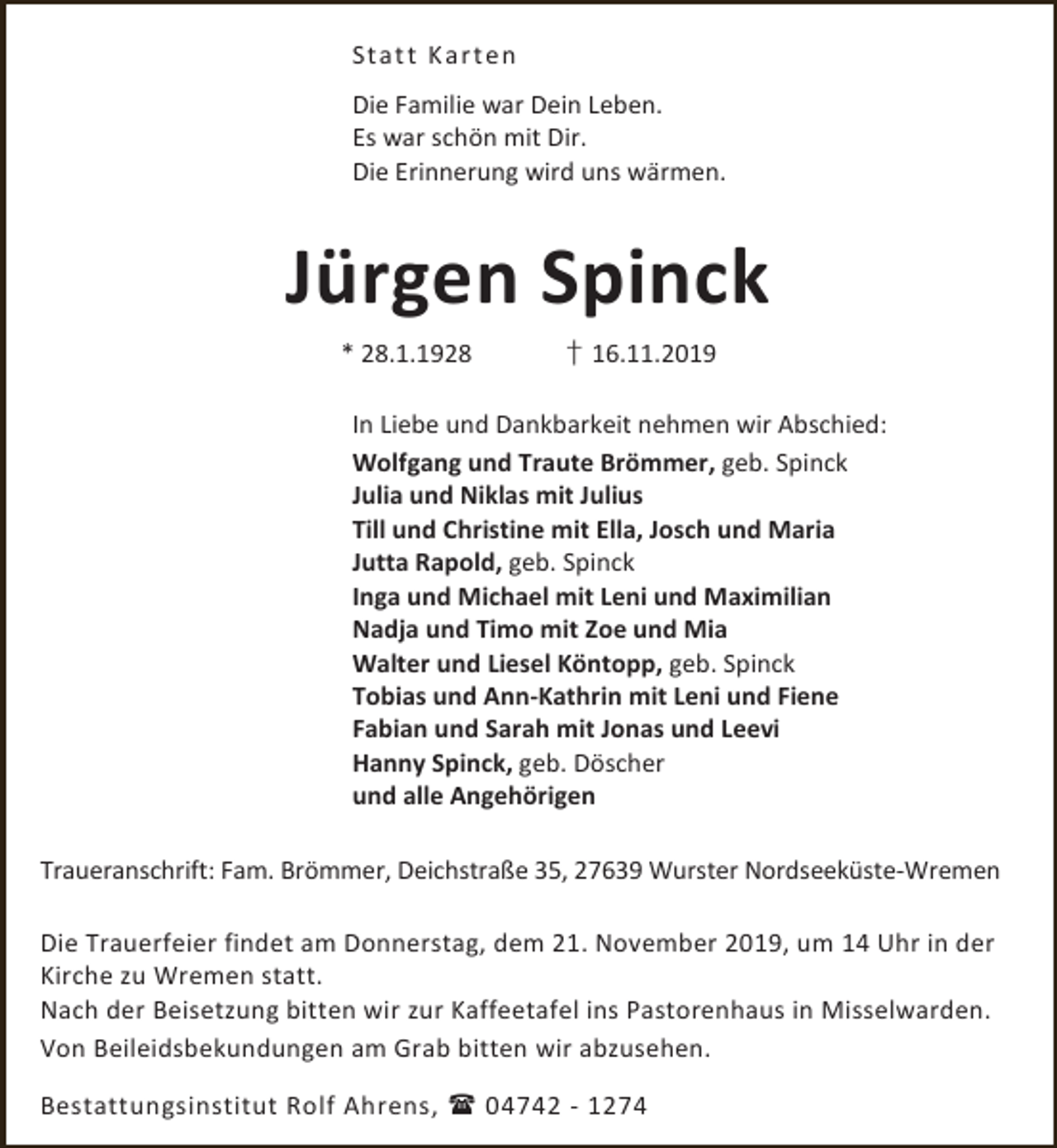 <p>Stat t K art en<br />Die Familie war Dein Leben.<br />Es war schön mit Dir.<br />Die Erinnerung wird uns wärmen.</p><p>Jürgen Spinck<br />* 28.1.1928</p><p>† 16.11.2019</p><p>In Liebe und Dankbarkeit nehmen wir Abschied:<br />Wolfgang und Traute Brömmer, geb. Spinck<br />Julia und Niklas mit Julius<br />Till und Christine mit Ella, Josch und Maria<br />Jutta Rapold, geb. Spinck<br />Inga und Michael mit Leni und Maximilian<br />Nadja und Timo mit Zoe und Mia<br />Walter und Liesel Köntopp, geb. Spinck<br />Tobias und Ann-Kathrin mit Leni und Fiene<br />Fabian und Sarah mit Jonas und Leevi<br />Hanny Spinck, geb. Döscher<br />und alle Angehörigen<br />Traueranschrift: Fam. Brömmer, Deichstraße 35, 27639 Wurster Nordseeküste-Wremen<br />Die Trauerfeier findet am Donnerstag, dem 21. November 2019, um 14 Uhr in der<br />Kirche zu Wremen statt.<br />Nach der Beisetzung bitten wir zur Kaffeetafel ins Pastorenhaus in Misselwarden.<br />Von Beileidsbekundungen am Grab bitten wir abzusehen.<br />Bestattungsinstitut Rolf Ahrens,  04742 - 1274</p>