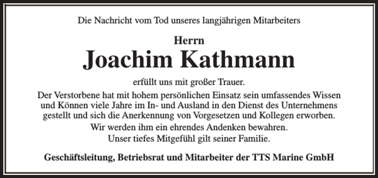 <p>Die Nachricht vom Tod unseres langjährigen Mitarbeiters</p><p>Herrn</p><p>Joachim Kathmann<br />erfüllt uns mit großer Trauer.<br />Der Verstorbene hat mit hohem persönlichen Einsatz sein umfassendes Wissen<br />und Können viele Jahre im In- und Ausland in den Dienst des Unternehmens<br />gestellt und sich die Anerkennung von Vorgesetzen und Kollegen erworben.<br />Wir werden ihm ein ehrendes Andenken bewahren.<br />Unser tiefes Mitgefühl gilt seiner Familie.<br />Geschäftsleitung, Betriebsrat und Mitarbeiter der TTS Marine GmbH</p>