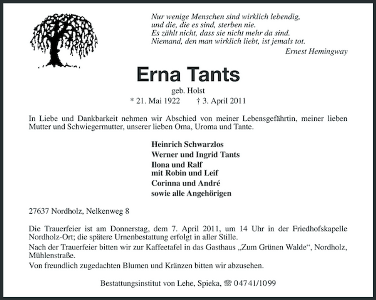 <p>Nur wenige Menschen sind wirklich lebendig, und die, die es sind, sterben nie. Es zählt nicht, dass sie nicht mehr da sind. Niemand, den man wirklich liebt, ist jemals tot. Ernest Hemingway</p><p>Erna Tants<br />geb. Holst * 21. Mai 1922 † 3. April 2011 In Liebe und Dankbarkeit nehmen wir Abschied von meiner Lebensgefährtin, meiner lieben Mutter und Schwiegermutter, unserer lieben Oma, Uroma und Tante. Heinrich Schwarzlos Werner und Ingrid Tants Ilona und Ralf mit Robin und Leif Corinna und André sowie alle Angehörigen 27637 Nordholz, Nelkenweg 8 Die Trauerfeier ist am Donnerstag, dem 7. April 2011, um 14 Uhr in der Friedhofskapelle Nordholz-Ort; die spätere Urnenbestattung erfolgt in aller Stille. Nach der Trauerfeier bitten wir zur Kaffeetafel in das Gasthaus „Zum Grünen Walde“, Nordholz, Mühlenstraße. Von freundlich zugedachten Blumen und Kränzen bitten wir abzusehen. Bestattungsinstitut von Lehe, Spieka, 0 47 41/10 99</p>