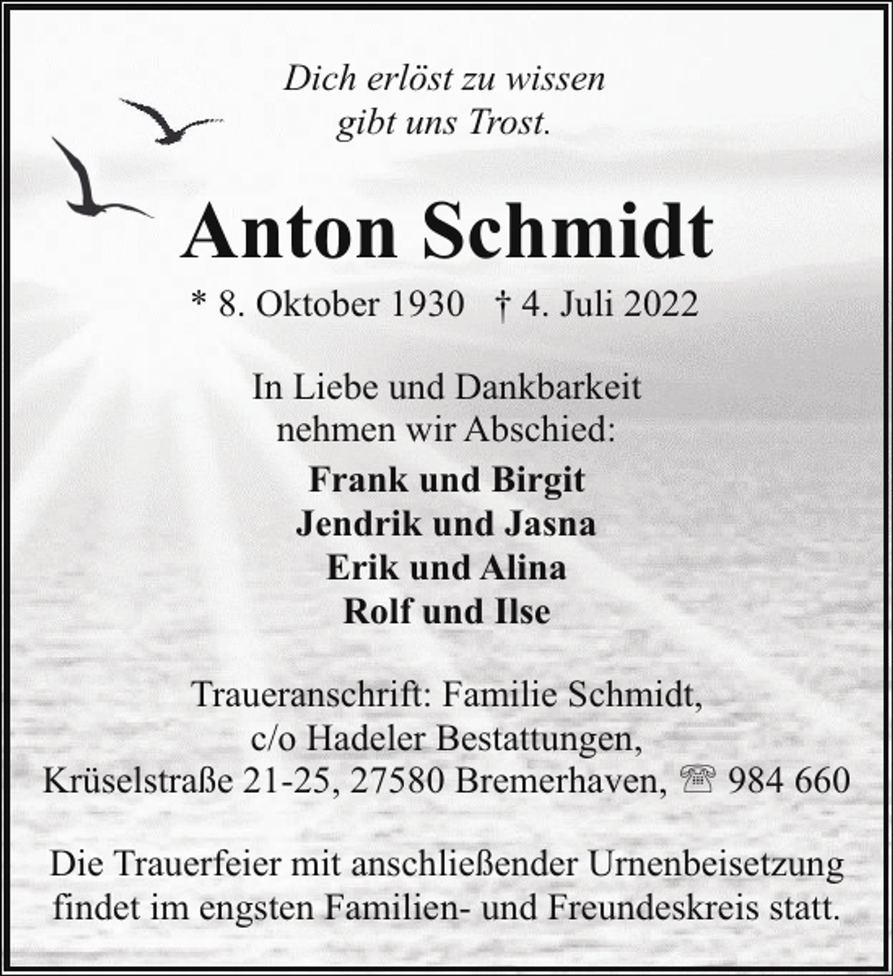 <p>Dich erlöst zu wissen<br />gibt uns Trost.</p><p>Anton Schmidt<br />* 8. Oktober 1930 † 4. Juli 2022<br />In Liebe und Dankbarkeit<br />nehmen wir Abschied:<br />Frank und Birgit<br />Jendrik und Jasna<br />Erik und Alina<br />Rolf und Ilse<br />Traueranschrift: Familie Schmidt,<br />c/o Hadeler Bestattungen,<br />Krüselstraße 21-25, 27580 Bremerhaven, ' 984 660<br />Die Trauerfeier mit anschließender Urnenbeisetzung<br />findet im engsten Familien- und Freundeskreis statt.</p>