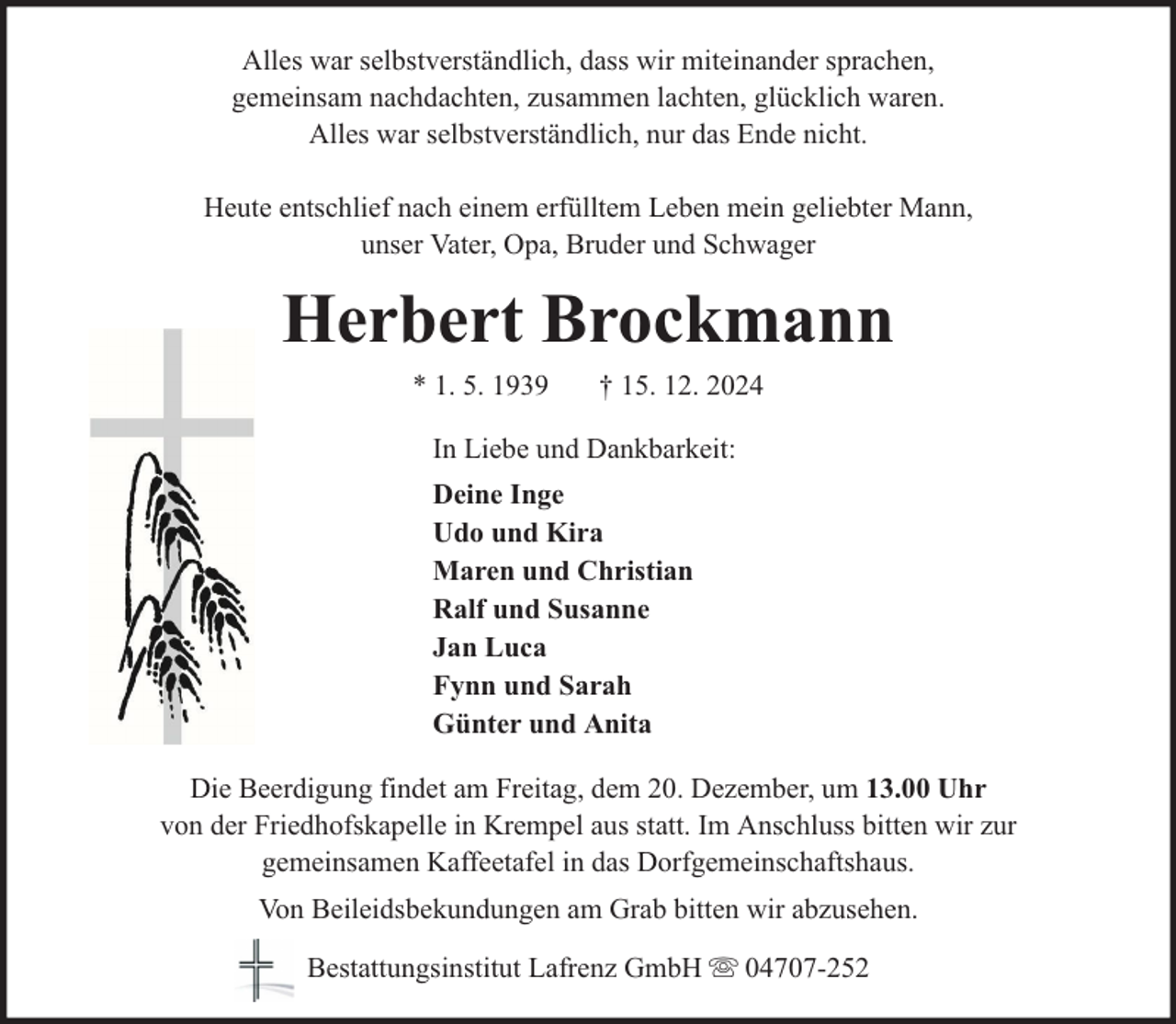 <p>Alles war selbstverständlich, dass wir miteinander sprachen,<br />gemeinsam nachdachten, zusammen lachten, glücklich waren.<br />Alles war selbstverständlich, nur das Ende nicht.<br />Heute entschlief nach einem erfülltem Leben mein geliebter Mann,<br />unser Vater, Opa, Bruder und Schwager</p><p>Herbert Brockmann<br />* 1. 5. 1939</p><p>† 15. 12. 2024</p><p>In Liebe und Dankbarkeit:<br />Deine Inge<br />Udo und Kira<br />Maren und Christian<br />Ralf und Susanne<br />Jan Luca<br />Fynn und Sarah<br />Günter und Anita<br />Die Beerdigung findet am Freitag, dem 20. Dezember, um 13.00 Uhr<br />von der Friedhofskapelle in Krempel aus statt. Im Anschluss bitten wir zur<br />gemeinsamen Kaffeetafel in das Dorfgemeinschaftshaus.<br />Von Beileidsbekundungen am Grab bitten wir abzusehen.<br />Bestattungsinstitut Lafrenz GmbH</p><p>04707-252</p>