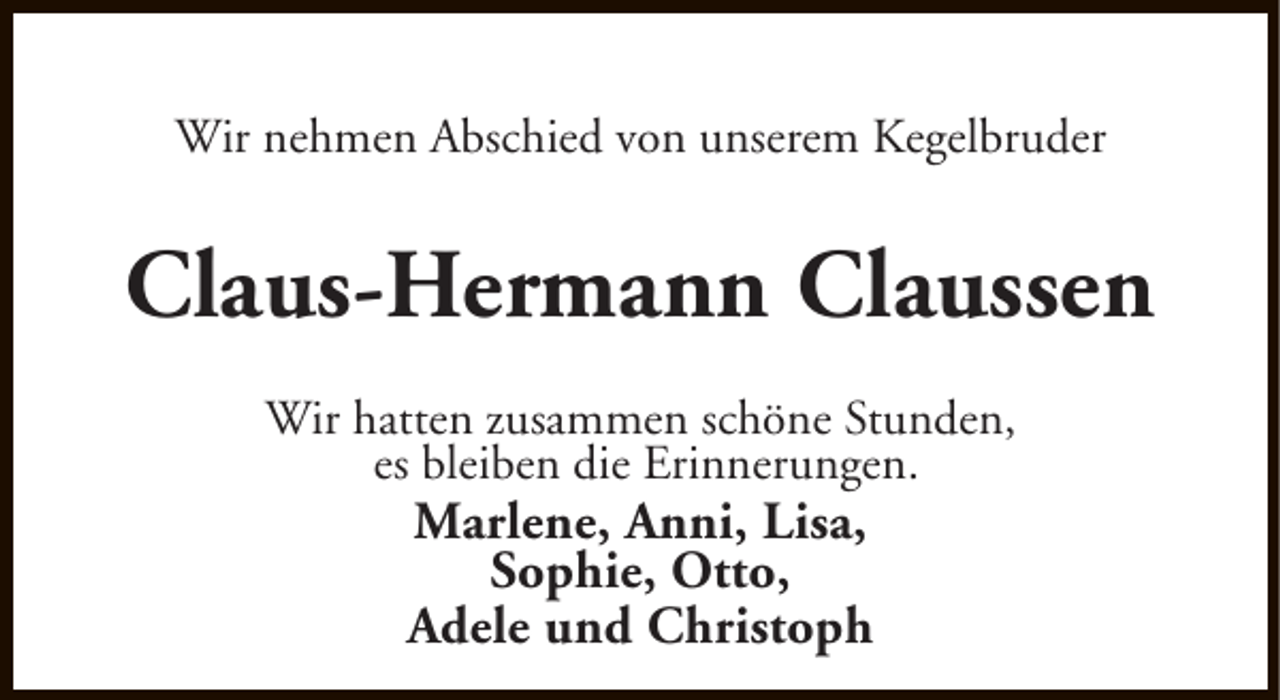 <p>Wir nehmen Abschied von unserem Kegelbruder</p><p>Claus-Hermann Claussen<br />Wir hatten zusammen schöne Stunden,<br />es bleiben die Erinnerungen.</p><p>Marlene, Anni, Lisa,<br />Sophie, Otto,<br />Adele und Christoph</p>