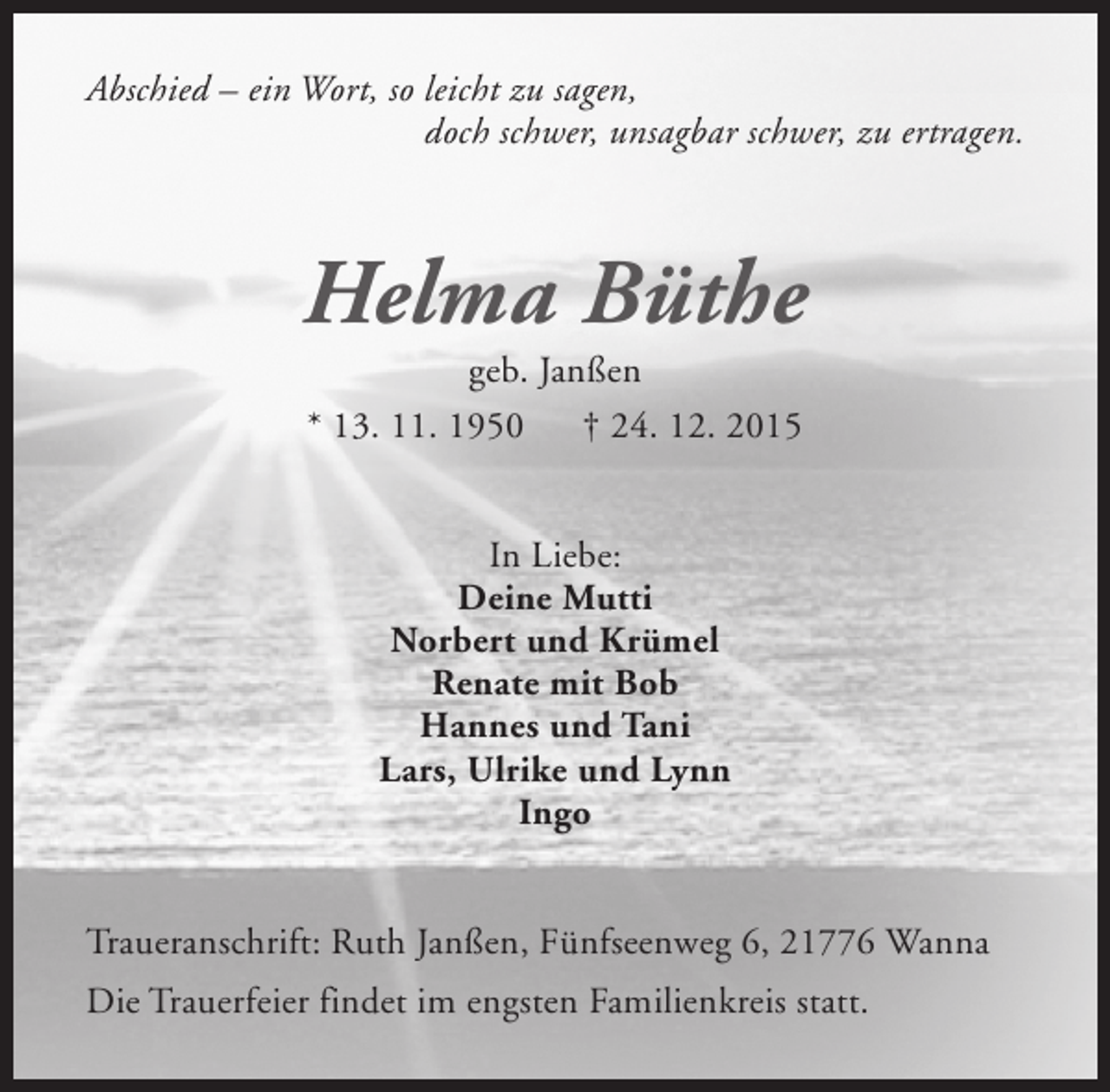 <p>Abschied – ein Wort, so leicht zu sagen,<br />doch schwer, unsagbar schwer, zu ertragen.</p><p>Helma Büthe<br />geb. Janßen<br />* 13. 11. 1950<br />† 24. 12. 2015<br />In Liebe:<br />Deine Mutti<br />Norbert und Krümel<br />Renate mit Bob<br />Hannes und Tani<br />Lars, Ulrike und Lynn<br />Ingo<br />Traueranschrift: Ruth Janßen, Fünfseenweg 6, 21776 Wanna<br />Die Trauerfeier findet im engsten Familienkreis statt.</p>