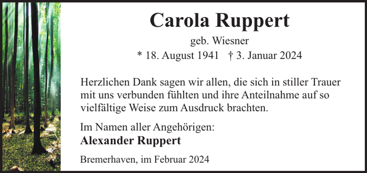 <p>Carola Ruppert</p><p>geb. Wiesner<br />* 18. August 1941 † 3. Januar 2024<br />Herzlichen Dank sagen wir allen, die sich in stiller Trauer<br />mit uns verbunden fühlten und ihre Anteilnahme auf so<br />vielfältige Weise zum Ausdruck brachten.<br />Im Namen aller Angehörigen:</p><p>Alexander Ruppert</p><p>Bremerhaven, im Februar 2024</p>