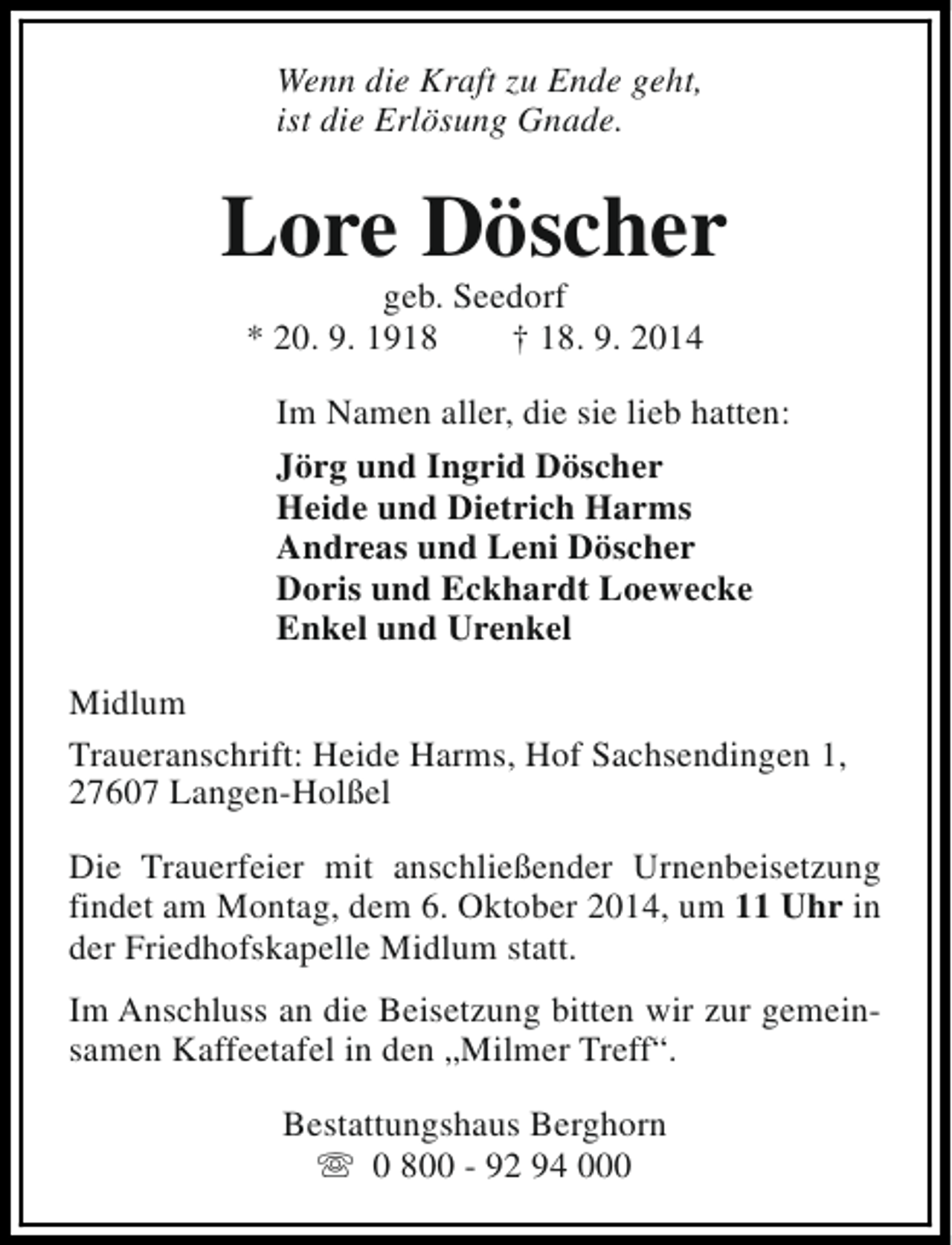 <p>Wenn die Kraft zu Ende geht,<br />ist die Erlösung Gnade.</p><p>Lore Döscher<br />geb. Seedorf<br />* 20. 9. 1918<br />† 18. 9. 2014</p><p>Im Namen aller, die sie lieb hatten:<br />Jörg und Ingrid Döscher<br />Heide und Dietrich Harms<br />Andreas und Leni Döscher<br />Doris und Eckhardt Loewecke<br />Enkel und Urenkel<br />Midlum<br />Traueranschrift: Heide Harms, Hof Sachsendingen 1,<br />27607 Langen-Holßel<br />Die Trauerfeier mit anschließender Urnenbeisetzung<br />findet am Montag, dem 6. Oktober 2014, um 11 Uhr in<br />der Friedhofskapelle Midlum statt.<br />Im Anschluss an die Beisetzung bitten wir zur gemeinsamen Kaffeetafel in den „Milmer Treff“.<br />Bestattungshaus Berghorn<br />s 0 800 - 92 94 000</p>