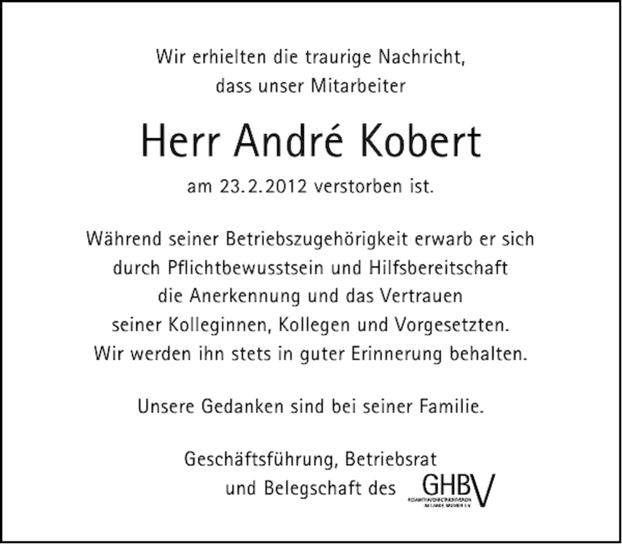 <p>Wir erhielten die traurige Nachricht,<br />dass unser Mitarbeiter</p>
<p>Herr Andre Kobert<br />am 23. 2. 2012 verstorben ist.<br />Während seiner Betriebszugehörigkeit erwarb er sich<br />durch Pﬂichtbewusstsein und Hilfsbereitschaft<br />die Anerkennung und das Vertrauen<br />seiner Kolleginnen, Kollegen und Vorgesetzten.<br />Wir werden ihn stets in guter Erinnerung behalten.<br />Unsere Gedanken sind bei seiner Familie.<br />Geschäftsführung, Betriebsrat<br />und Belegschaft des</p>