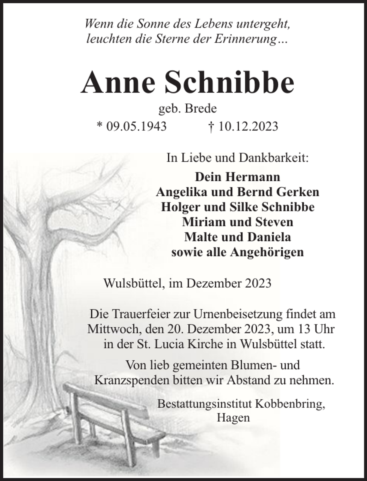 <p>Wenn die Sonne des Lebens untergeht,<br />leuchten die Sterne der Erinnerung…</p><p>Anne Schnibbe<br />geb. Brede<br />* 09.05.1943<br />† 10.12.2023</p><p>In Liebe und Dankbarkeit:<br />Dein Hermann<br />Angelika und Bernd Gerken<br />Holger und Silke Schnibbe<br />Miriam und Steven<br />Malte und Daniela<br />sowie alle Angehörigen<br />Wulsbüttel, im Dezember 2023<br />Die Trauerfeier zur Urnenbeisetzung findet am<br />Mittwoch, den 20. Dezember 2023, um 13 Uhr<br />in der St. Lucia Kirche in Wulsbüttel statt.<br />Von lieb gemeinten Blumen- und<br />Kranzspenden bitten wir Abstand zu nehmen.<br />Bestattungsinstitut Kobbenbring,<br />Hagen</p>