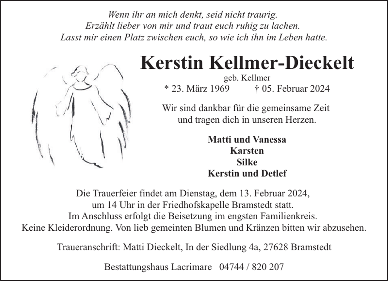 <p>Wenn ihr an mich denkt, seid nicht traurig.<br />Erzählt lieber von mir und traut euch ruhig zu lachen.<br />Lasst mir einen Platz zwischen euch, so wie ich ihn im Leben hatte.</p><p>Kerstin Kellmer-Dieckelt<br />geb. Kellmer</p><p>* 23. März 1969</p><p>† 05. Februar 2024</p><p>Wir sind dankbar für die gemeinsame Zeit<br />und tragen dich in unseren Herzen.<br />Matti und Vanessa<br />Karsten<br />Silke<br />Kerstin und Detlef<br />Die Trauerfeier findet am Dienstag, dem 13. Februar 2024,<br />um 14 Uhr in der Friedhofskapelle Bramstedt statt.<br />Im Anschluss erfolgt die Beisetzung im engsten Familienkreis.<br />Keine Kleiderordnung. Von lieb gemeinten Blumen und Kränzen bitten wir abzusehen.<br />Traueranschrift: Matti Dieckelt, In der Siedlung 4a, 27628 Bramstedt<br />Bestattungshaus Lacrimare 04744 / 87</p>