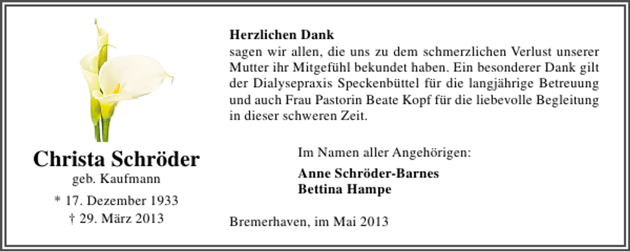 <p>Herzlichen Dank<br />sagen wir allen, die uns zu dem schmerzlichen Verlust unserer<br />Mutter ihr Mitgefühl bekundet haben. Ein besonderer Dank gilt<br />der Dialysepraxis Speckenbüttel für die langjährige Betreuung<br />und auch Frau Pastorin Beate Kopf für die liebevolle Begleitung<br />in dieser schweren Zeit.</p><p>Christa Schröder<br />geb. Kaufmann</p><p>* 17. Dezember 1933<br />† 29. März 2013</p><p>Im Namen aller Angehörigen:<br />Anne Schröder-Barnes<br />Bettina Hampe<br />Bremerhaven, im Mai 2013</p>