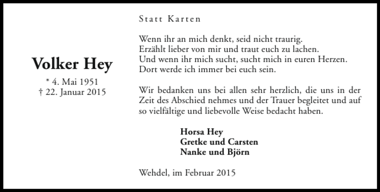 <p>Statt Karten</p><p>Volker Hey<br />* 4. Mai 1951<br />† 22. Januar 2015</p><p>Wenn ihr an mich denkt, seid nicht traurig.<br />Erzählt lieber von mir und traut euch zu lachen.<br />Und wenn ihr mich sucht, sucht mich in euren Herzen.<br />Dort werde ich immer bei euch sein.<br />Wir bedanken uns bei allen sehr herzlich, die uns in der<br />Zeit des Abschied nehmes und der Trauer begleitet und auf<br />so vielfältige und liebevolle Weise bedacht haben.<br />Horsa Hey<br />Gretke und Carsten<br />Nanke und Björn<br />Wehdel, im Februar 2015</p>