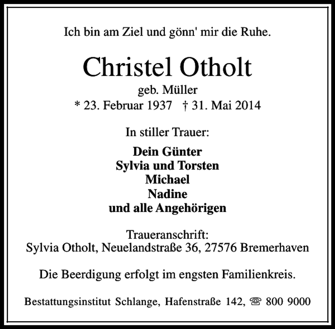 <p>Ich bin am Ziel und gönn' mir die Ruhe.</p><p>Christel Otholt</p><p>geb. Müller<br />* 23. Februar 1937 † 31. Mai 2014<br />In stiller Trauer:<br />Dein Günter<br />Sylvia und Torsten<br />Michael<br />Nadine<br />und alle Angehörigen<br />Traueranschrift:<br />Sylvia Otholt, Neuelandstraße 36, 27576 Bremerhaven<br />Die Beerdigung erfolgt im engsten Familienkreis.<br />Bestattungsinstitut Schlange, Hafenstraße 142, s 800 9000</p>
