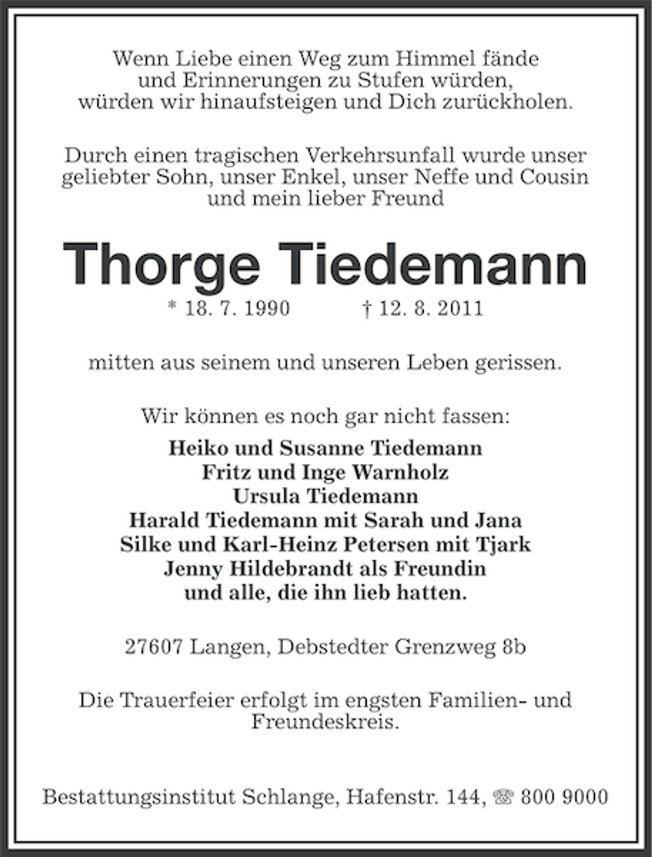 <p>Wenn Liebe einen Weg zum Himmel fände<br />und Erinnerungen zu Stufen würden,<br />würden wir hinaufsteigen und Dich zurückholen.<br />Durch einen tragischen Verkehrsunfall wurde unser<br />geliebter Sohn, unser Enkel, unser Neffe und Cousin<br />und mein lieber Freund</p><p>Thorge Tiedemann<br />* 18. 7. 1990</p><p>† 12. 8. 2011</p><p>mitten aus seinem und unseren Leben gerissen.<br />Wir können es noch gar nicht fassen:<br />Heiko und Susanne Tiedemann<br />Fritz und Inge Warnholz<br />Ursula Tiedemann<br />Harald Tiedemann mit Sarah und Jana<br />Silke und Karl-Heinz Petersen mit Tjark<br />Jenny Hildebrandt als Freundin<br />und alle, die ihn lieb hatten.<br />27607 Langen, Debstedter Grenzweg 8b<br />Die Trauerfeier erfolgt im engsten Familien- und<br />Freundeskreis.<br />Bestattungsinstitut Schlange, Hafenstr. 144, 800 9000</p>