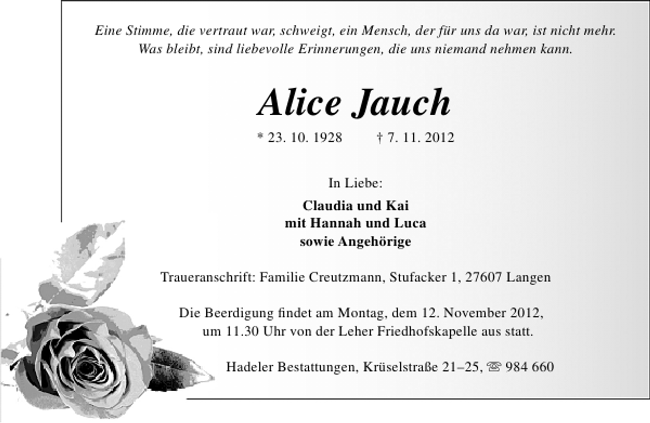 <p>Eine Stimme, die vertraut war, schweigt, ein Mensch, der für uns da war, ist nicht mehr.<br />Was bleibt, sind liebevolle Erinnerungen, die uns niemand nehmen kann.</p><p>Alice Jauch</p><p>* 23. 10. 1928</p><p>† 7. 11. 2012</p><p>In Liebe:<br />Claudia und Kai<br />mit Hannah und Luca<br />sowie Angehörige<br />Traueranschrift: Familie Creutzmann, Stufacker 1, 27607 Langen<br />Die Beerdigung ﬁndet am Montag, dem 12. November 2012,<br />um 11.30 Uhr von der Leher Friedhofskapelle aus statt.<br />Hadeler Bestattungen, Krüselstraße 21–25,  984 660</p>