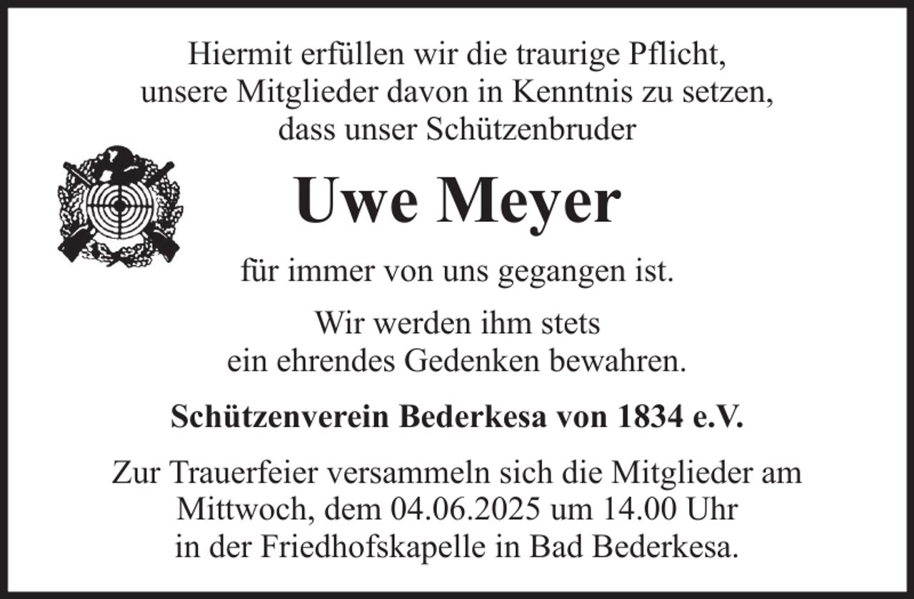 <p>Hiermit erfüllen wir die traurige Pflicht,<br />unsere Mitglieder davon in Kenntnis zu setzen,<br />dass unser Schützenbruder</p><p>Uwe Meyer<br />für immer von uns gegangen ist.<br />Wir werden ihm stets<br />ein ehrendes Gedenken bewahren.<br />Schützenverein Bederkesa von 1834 e.V.<br />Zur Trauerfeier versammeln sich die Mitglieder am<br />Mittwoch, dem 04.06.2025 um 14.00 Uhr<br />in der Friedhofskapelle in Bad Bederkesa.</p>