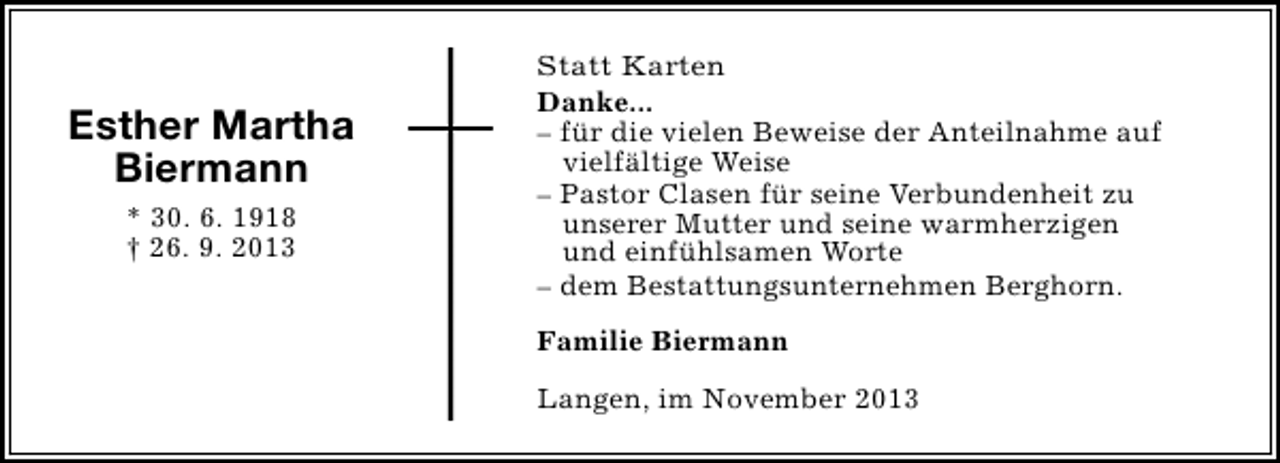 <p>Esther Martha<br />Biermann<br />* 30. 6. 1918<br />† 26. 9. 2013</p><p>Statt Karten<br />Danke...<br />– für die vielen Beweise der Anteilnahme auf<br />vielfältige Weise<br />– Pastor Clasen für seine Verbundenheit zu<br />unserer Mutter und seine warmherzigen<br />und einfühlsamen Worte<br />– dem Bestattungsunternehmen Berghorn.<br />Familie Biermann<br />Langen, im November 2013</p>