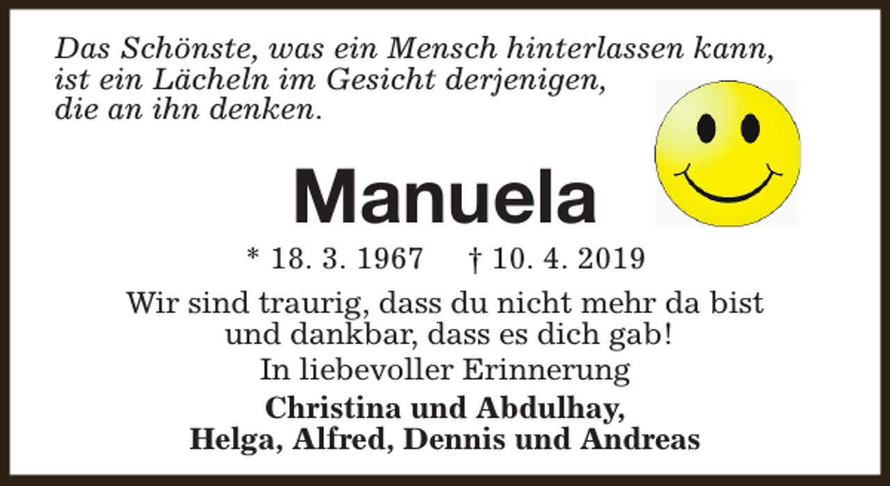 <p>Das Schönste, was ein Mensch hinterlassen kann,<br />ist ein Lächeln im Gesicht derjenigen,<br />die an ihn denken.</p><p>Manuela</p><p>* 18. 3. 1967 † 10. 4. 2019<br />Wir sind traurig, dass du nicht mehr da bist<br />und dankbar, dass es dich gab!<br />In liebevoller Erinnerung<br />Christina und Abdulhay,<br />Helga, Alfred, Dennis und Andreas</p>